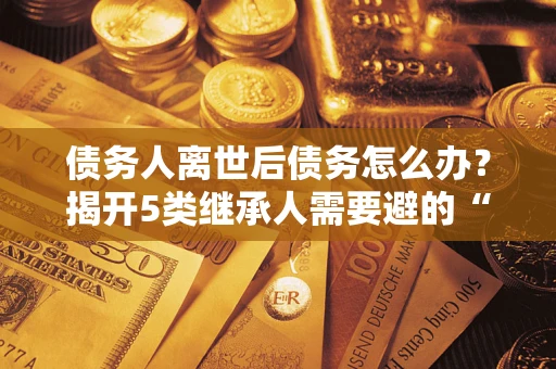 北京债务人离世后债务怎么办？揭开5类继承人需要避的“坑”