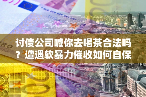 北京讨债公司喊你去喝茶合法吗？遭遇软暴力催收如何自保？